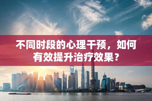 不同时段的心理干预，如何有效提升治疗效果？