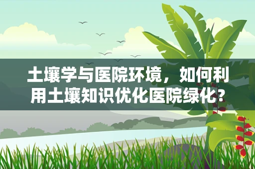 土壤学与医院环境，如何利用土壤知识优化医院绿化？