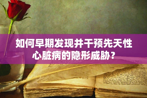如何早期发现并干预先天性心脏病的隐形威胁？