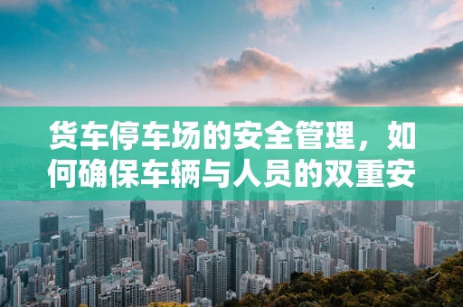 货车停车场的安全管理，如何确保车辆与人员的双重安全？
