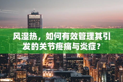 风湿热，如何有效管理其引发的关节疼痛与炎症？