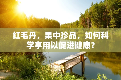 红毛丹，果中珍品，如何科学享用以促进健康？