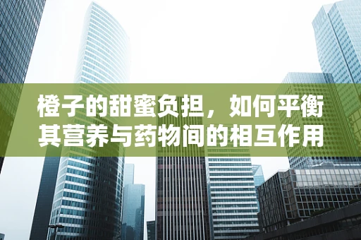 橙子的甜蜜负担，如何平衡其营养与药物间的相互作用？