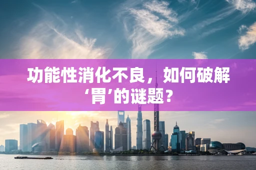 功能性消化不良，如何破解‘胃’的谜题？