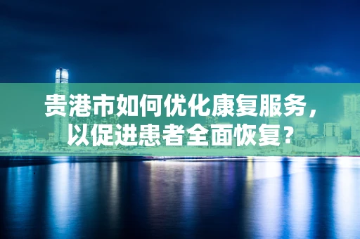 贵港市如何优化康复服务，以促进患者全面恢复？