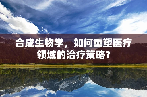 合成生物学，如何重塑医疗领域的治疗策略？