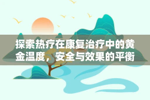 探索热疗在康复治疗中的黄金温度，安全与效果的平衡点在哪里？