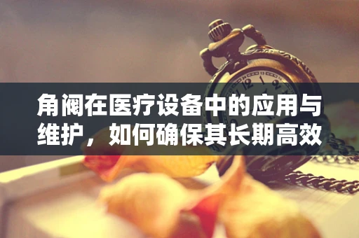 角阀在医疗设备中的应用与维护，如何确保其长期高效运行？