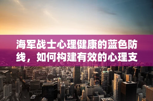 海军战士心理健康的蓝色防线，如何构建有效的心理支持系统？