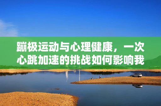 蹦极运动与心理健康，一次心跳加速的挑战如何影响我们的内心世界？