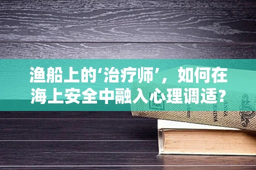 渔船上的‘治疗师’，如何在海上安全中融入心理调适？