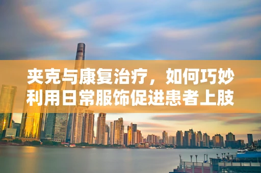 夹克与康复治疗，如何巧妙利用日常服饰促进患者上肢功能恢复？