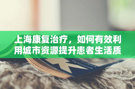 上海康复治疗，如何有效利用城市资源提升患者生活质量？