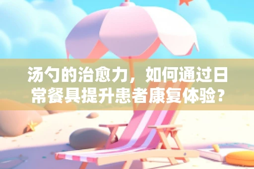 汤勺的治愈力，如何通过日常餐具提升患者康复体验？