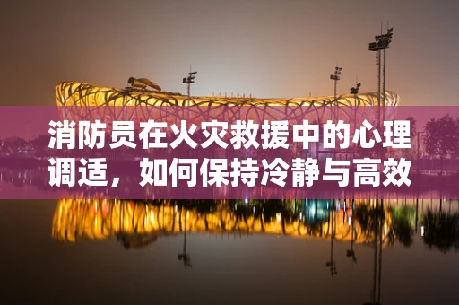 消防员在火灾救援中的心理调适，如何保持冷静与高效？