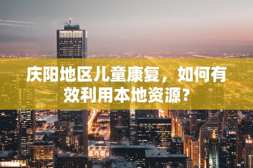 庆阳地区儿童康复，如何有效利用本地资源？