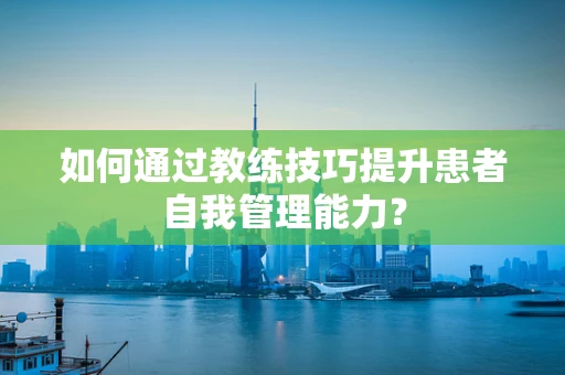 如何通过教练技巧提升患者自我管理能力？