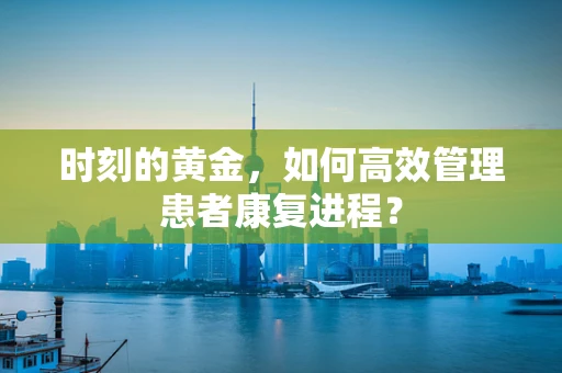 时刻的黄金，如何高效管理患者康复进程？