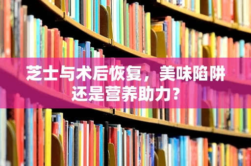 芝士与术后恢复，美味陷阱还是营养助力？