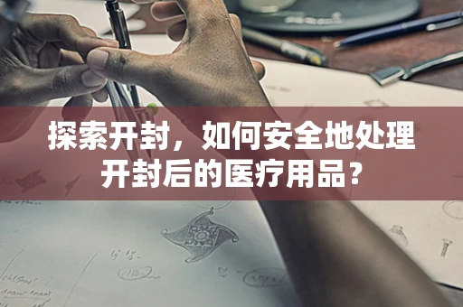 探索开封，如何安全地处理开封后的医疗用品？