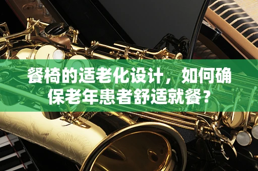 餐椅的适老化设计，如何确保老年患者舒适就餐？