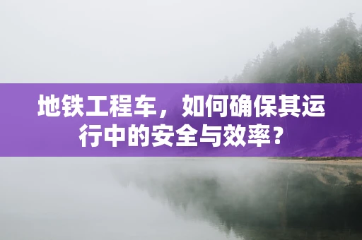 地铁工程车，如何确保其运行中的安全与效率？
