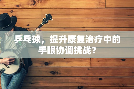 乒乓球，提升康复治疗中的手眼协调挑战？
