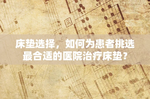 床垫选择，如何为患者挑选最合适的医院治疗床垫？