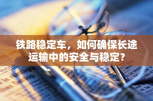 铁路稳定车，如何确保长途运输中的安全与稳定？
