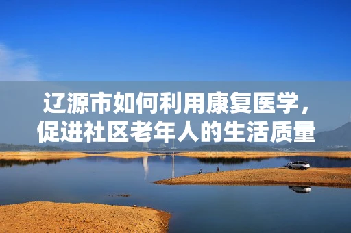 辽源市如何利用康复医学，促进社区老年人的生活质量？
