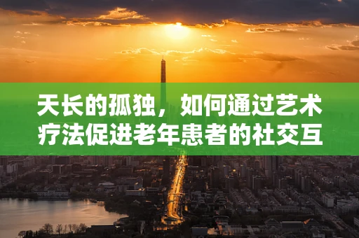 天长的孤独，如何通过艺术疗法促进老年患者的社交互动？
