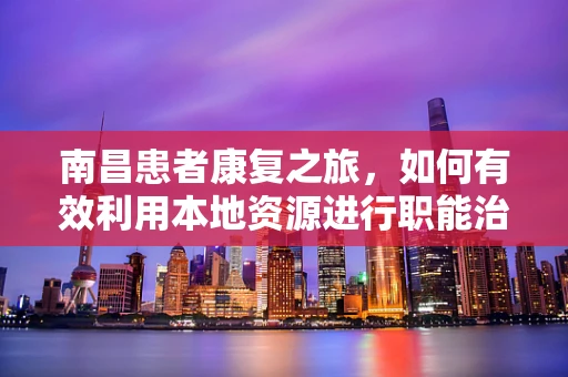 南昌患者康复之旅，如何有效利用本地资源进行职能治疗？