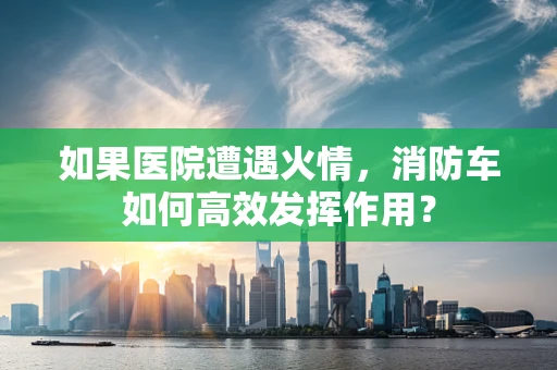 如果医院遭遇火情，消防车如何高效发挥作用？