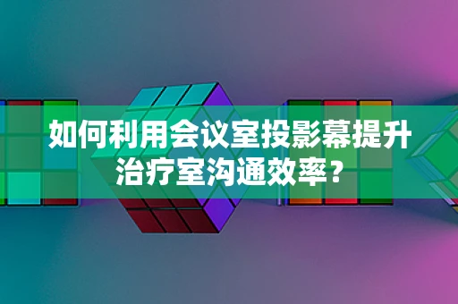 如何利用会议室投影幕提升治疗室沟通效率？