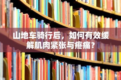 山地车骑行后，如何有效缓解肌肉紧张与疼痛？