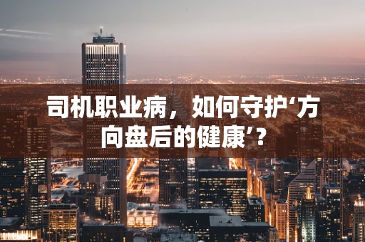 司机职业病，如何守护‘方向盘后的健康’？