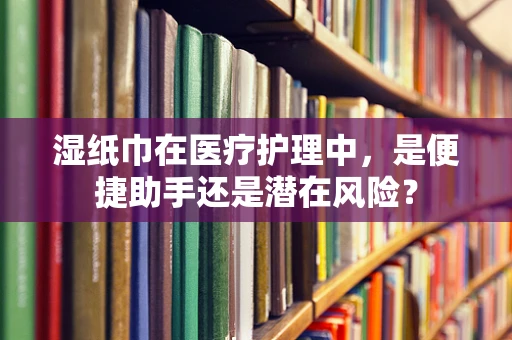 湿纸巾在医疗护理中，是便捷助手还是潜在风险？