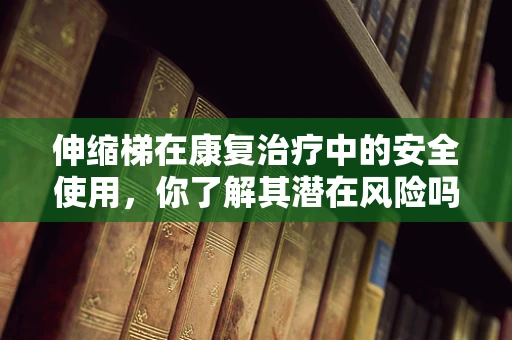 伸缩梯在康复治疗中的安全使用，你了解其潜在风险吗？