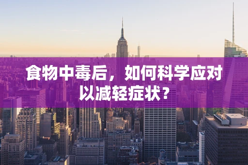 食物中毒后，如何科学应对以减轻症状？