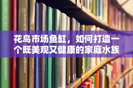 花鸟市场鱼缸，如何打造一个既美观又健康的家庭水族箱？