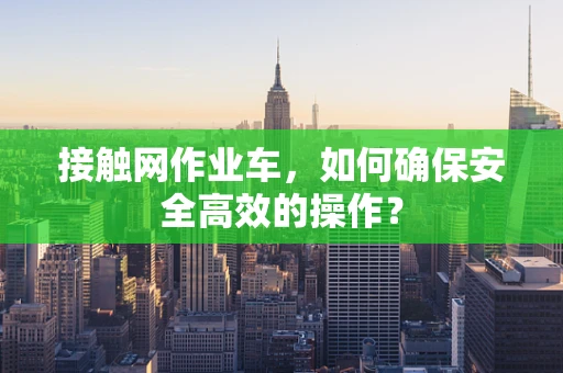 接触网作业车，如何确保安全高效的操作？