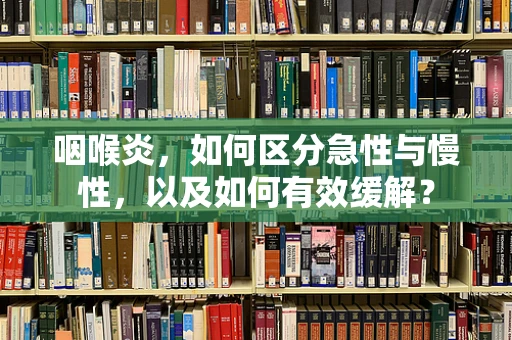 咽喉炎，如何区分急性与慢性，以及如何有效缓解？