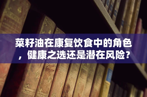 菜籽油在康复饮食中的角色，健康之选还是潜在风险？