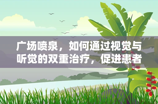 广场喷泉，如何通过视觉与听觉的双重治疗，促进患者康复？