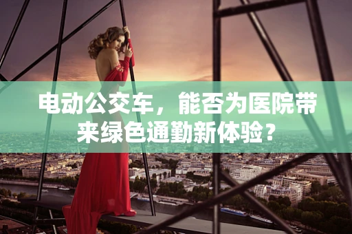 电动公交车，能否为医院带来绿色通勤新体验？
