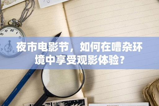 夜市电影节，如何在嘈杂环境中享受观影体验？