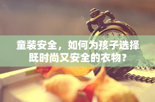 童装安全，如何为孩子选择既时尚又安全的衣物？