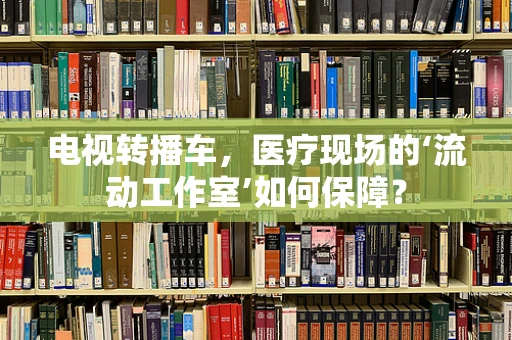 电视转播车，医疗现场的‘流动工作室’如何保障？