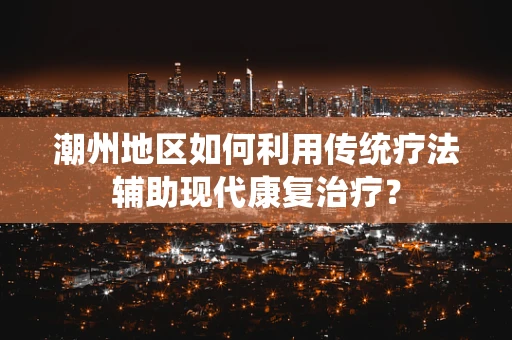 潮州地区如何利用传统疗法辅助现代康复治疗？