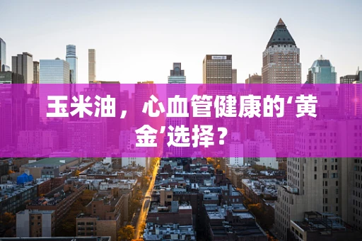 玉米油，心血管健康的‘黄金’选择？